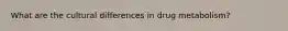 What are the cultural differences in drug metabolism?
