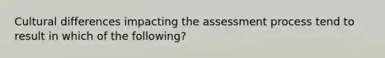 Cultural differences impacting the assessment process tend to result in which of the following?