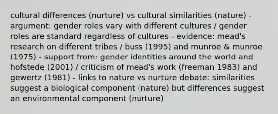 cultural differences (nurture) vs cultural similarities (nature) - argument: gender roles vary with different cultures / gender roles are standard regardless of cultures - evidence: mead's research on different tribes / buss (1995) and munroe & munroe (1975) - support from: gender identities around the world and hofstede (2001) / criticism of mead's work (freeman 1983) and gewertz (1981) - links to nature vs nurture debate: similarities suggest a biological component (nature) but differences suggest an environmental component (nurture)