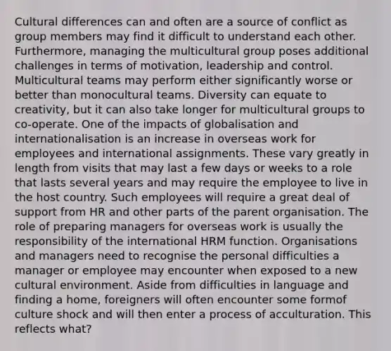 Cultural differences can and often are a source of conflict as group members may find it difficult to understand each other. Furthermore, managing the multicultural group poses additional challenges in terms of motivation, leadership and control. Multicultural teams may perform either significantly worse or better than monocultural teams. Diversity can equate to creativity, but it can also take longer for multicultural groups to co-operate. One of the impacts of globalisation and internationalisation is an increase in overseas work for employees and international assignments. These vary greatly in length from visits that may last a few days or weeks to a role that lasts several years and may require the employee to live in the host country. Such employees will require a great deal of support from HR and other parts of the parent organisation. The role of preparing managers for overseas work is usually the responsibility of the international HRM function. Organisations and managers need to recognise the personal difficulties a manager or employee may encounter when exposed to a new cultural environment. Aside from difficulties in language and finding a home, foreigners will often encounter some formof culture shock and will then enter a process of acculturation. This reflects what?