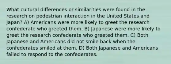 What cultural differences or similarities were found in the research on pedestrian interaction in the United States and Japan? A) Americans were more likely to greet the research confederate who greeted them. B) Japanese were more likely to greet the research confederate who greeted them. C) Both Japanese and Americans did not smile back when the confederates smiled at them. D) Both Japanese and Americans failed to respond to the confederates.