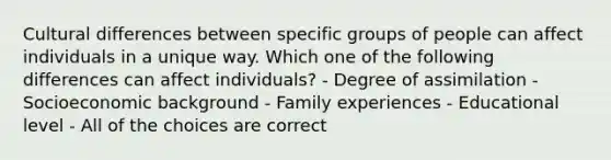 Cultural differences between specific groups of people can affect individuals in a unique way. Which one of the following differences can affect individuals? - Degree of assimilation - Socioeconomic background - Family experiences - Educational level - All of the choices are correct