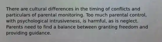 There are cultural differences in the timing of conflicts and particulars of parental monitoring. Too much parental control, with psychological intrusiveness, is harmful, as is neglect. Parents need to find a balance between granting freedom and providing guidance.