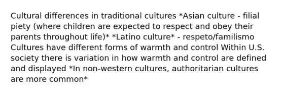 Cultural differences in traditional cultures *Asian culture - filial piety (where children are expected to respect and obey their parents throughout life)* *Latino culture* - respeto/familismo Cultures have different forms of warmth and control Within U.S. society there is variation in how warmth and control are defined and displayed *In non-western cultures, authoritarian cultures are more common*