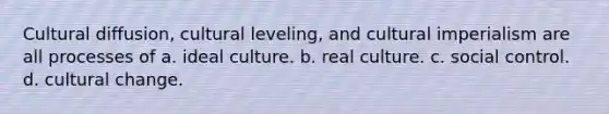 Cultural diffusion, cultural leveling, and cultural imperialism are all processes of a. ideal culture. b. real culture. c. social control. d. cultural change.