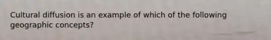 Cultural diffusion is an example of which of the following geographic concepts?