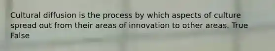 Cultural diffusion is the process by which aspects of culture spread out from their areas of innovation to other areas. True False