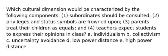 Which cultural dimension would be characterized by the following components: (1) subordinates should be consulted; (2) privileges and status symbols are frowned upon; (3) parents treat their children as equals; and (4) teachers expect students to express their opinions in class? a. individualism b. collectivism c. uncertainty avoidance d. low power distance e. high power distance