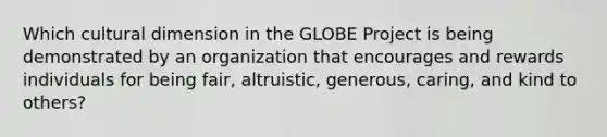 Which cultural dimension in the GLOBE Project is being demonstrated by an organization that encourages and rewards individuals for being fair, altruistic, generous, caring, and kind to others?