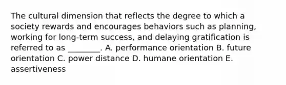 The cultural dimension that reflects the degree to which a society rewards and encourages behaviors such as​ planning, working for​ long-term success, and delaying gratification is referred to as​ ________. A. performance orientation B. future orientation C. power distance D. humane orientation E. assertiveness