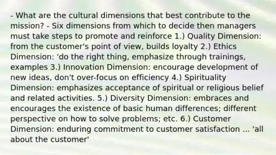 - What are the cultural dimensions that best contribute to the mission? - Six dimensions from which to decide then managers must take steps to promote and reinforce 1.) Quality Dimension: from the customer's <a href='https://www.questionai.com/knowledge/kYbSFnH6uO-point-of-view' class='anchor-knowledge'>point of view</a>, builds loyalty 2.) Ethics Dimension: 'do the right thing, emphasize through trainings, examples 3.) Innovation Dimension: encourage development of new ideas, don't over-focus on efficiency 4.) Spirituality Dimension: emphasizes acceptance of spiritual or religious belief and related activities. 5.) Diversity Dimension: embraces and encourages the existence of basic human differences; different perspective on how to solve problems; etc. 6.) Customer Dimension: enduring commitment to customer satisfaction ... 'all about the customer'