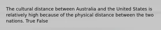 The cultural distance between Australia and the United States is relatively high because of the physical distance between the two nations. True False