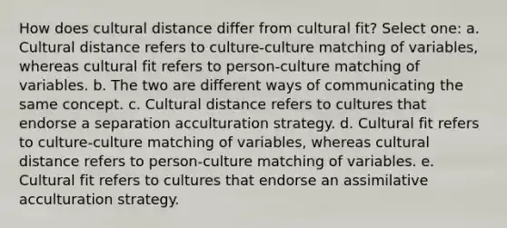 How does cultural distance differ from cultural fit? Select one: a. Cultural distance refers to culture-culture matching of variables, whereas cultural fit refers to person-culture matching of variables. b. The two are different ways of communicating the same concept. c. Cultural distance refers to cultures that endorse a separation acculturation strategy. d. Cultural fit refers to culture-culture matching of variables, whereas cultural distance refers to person-culture matching of variables. e. Cultural fit refers to cultures that endorse an assimilative acculturation strategy.