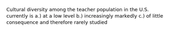 Cultural diversity among the teacher population in the U.S. currently is a.) at a low level b.) increasingly markedly c.) of little consequence and therefore rarely studied