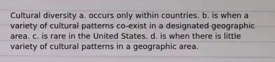 <a href='https://www.questionai.com/knowledge/kfxWvRcQOm-cultural-diversity' class='anchor-knowledge'>cultural diversity</a> a. occurs only within countries. b. is when a variety of cultural patterns co-exist in a designated geographic area. c. is rare in the United States. d. is when there is little variety of cultural patterns in a geographic area.