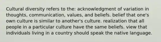 Cultural diversity refers to the: acknowledgment of variation in thoughts, communication, values, and beliefs. belief that one's own culture is similar to another's culture. realization that all people in a particular culture have the same beliefs. view that individuals living in a country should speak the native language.