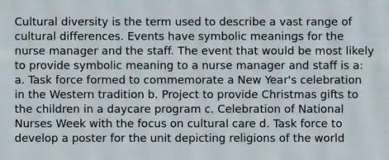 Cultural diversity is the term used to describe a vast range of cultural differences. Events have symbolic meanings for the nurse manager and the staff. The event that would be most likely to provide symbolic meaning to a nurse manager and staff is a: a. Task force formed to commemorate a New Year's celebration in the Western tradition b. Project to provide Christmas gifts to the children in a daycare program c. Celebration of National Nurses Week with the focus on cultural care d. Task force to develop a poster for the unit depicting religions of the world