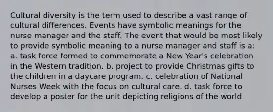 Cultural diversity is the term used to describe a vast range of cultural differences. Events have symbolic meanings for the nurse manager and the staff. The event that would be most likely to provide symbolic meaning to a nurse manager and staff is a: a. task force formed to commemorate a New Year's celebration in the Western tradition. b. project to provide Christmas gifts to the children in a daycare program. c. celebration of National Nurses Week with the focus on cultural care. d. task force to develop a poster for the unit depicting religions of the world