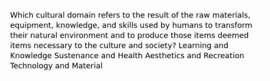 Which cultural domain refers to the result of the raw materials, equipment, knowledge, and skills used by humans to transform their natural environment and to produce those items deemed items necessary to the culture and society? Learning and Knowledge Sustenance and Health Aesthetics and Recreation Technology and Material