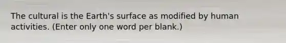 The cultural is the Earth's surface as modified by human activities. (Enter only one word per blank.)