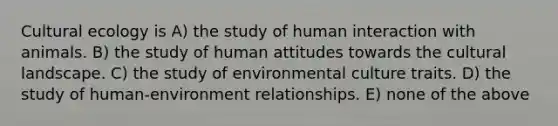 Cultural ecology is A) the study of human interaction with animals. B) the study of human attitudes towards the cultural landscape. C) the study of environmental culture traits. D) the study of human-environment relationships. E) none of the above