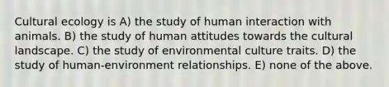 Cultural ecology is A) the study of human interaction with animals. B) the study of human attitudes towards the cultural landscape. C) the study of environmental culture traits. D) the study of human-environment relationships. E) none of the above.