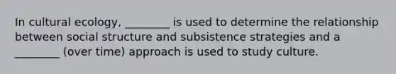 In cultural ecology, ________ is used to determine the relationship between social structure and subsistence strategies and a ________ (over time) approach is used to study culture.