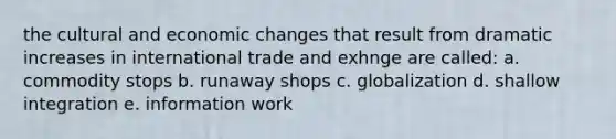 the cultural and economic changes that result from dramatic increases in international trade and exhnge are called: a. commodity stops b. runaway shops c. globalization d. shallow integration e. information work