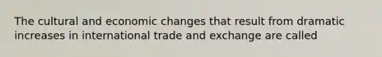 The cultural and economic changes that result from dramatic increases in international trade and exchange are called