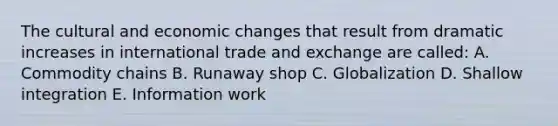 The cultural and economic changes that result from dramatic increases in international trade and exchange are called: A. Commodity chains B. Runaway shop C. Globalization D. Shallow integration E. Information work