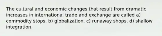 The cultural and economic changes that result from dramatic increases in international trade and exchange are called a) commodity stops. b) globalization. c) runaway shops. d) shallow integration.