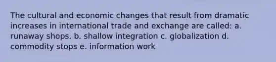 The cultural and economic changes that result from dramatic increases in international trade and exchange are called: a. runaway shops. b. shallow integration c. globalization d. commodity stops e. information work