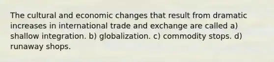 The cultural and economic changes that result from dramatic increases in international trade and exchange are called a) shallow integration. b) globalization. c) commodity stops. d) runaway shops.