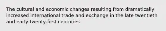 The cultural and economic changes resulting from dramatically increased international trade and exchange in the late twentieth and early twenty-first centuries