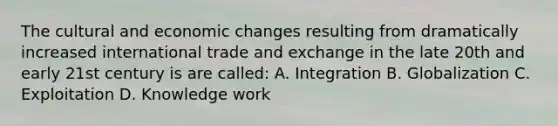 The cultural and economic changes resulting from dramatically increased international trade and exchange in the late 20th and early 21st century is are called: A. Integration B. Globalization C. Exploitation D. Knowledge work