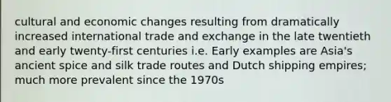 cultural and economic changes resulting from dramatically increased international trade and exchange in the late twentieth and early twenty-first centuries i.e. Early examples are Asia's ancient spice and silk trade routes and Dutch shipping empires; much more prevalent since the 1970s