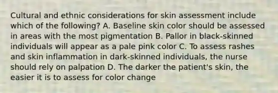 Cultural and ethnic considerations for skin assessment include which of the following? A. Baseline skin color should be assessed in areas with the most pigmentation B. Pallor in black-skinned individuals will appear as a pale pink color C. To assess rashes and skin inflammation in dark-skinned individuals, the nurse should rely on palpation D. The darker the patient's skin, the easier it is to assess for color change