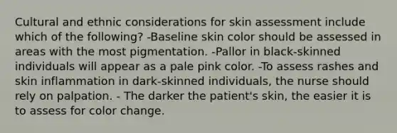 Cultural and ethnic considerations for skin assessment include which of the following? -Baseline skin color should be assessed in areas with the most pigmentation. -Pallor in black-skinned individuals will appear as a pale pink color. -To assess rashes and skin inflammation in dark-skinned individuals, the nurse should rely on palpation. - The darker the patient's skin, the easier it is to assess for color change.