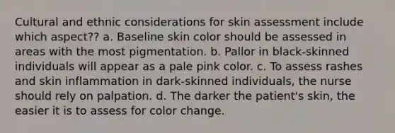 Cultural and ethnic considerations for skin assessment include which aspect?? a. Baseline skin color should be assessed in areas with the most pigmentation. b. Pallor in black-skinned individuals will appear as a pale pink color. c. To assess rashes and skin inflammation in dark-skinned individuals, the nurse should rely on palpation. d. The darker the patient's skin, the easier it is to assess for color change.