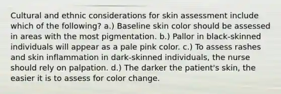 Cultural and ethnic considerations for skin assessment include which of the following? a.) Baseline skin color should be assessed in areas with the most pigmentation. b.) Pallor in black-skinned individuals will appear as a pale pink color. c.) To assess rashes and skin inflammation in dark-skinned individuals, the nurse should rely on palpation. d.) The darker the patient's skin, the easier it is to assess for color change.