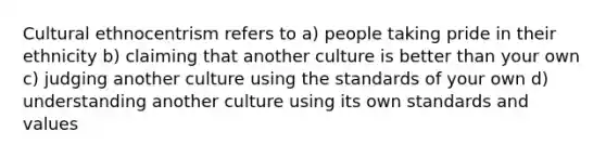 Cultural ethnocentrism refers to a) people taking pride in their ethnicity b) claiming that another culture is better than your own c) judging another culture using the standards of your own d) understanding another culture using its own standards and values