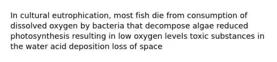 In cultural eutrophication, most fish die from consumption of dissolved oxygen by bacteria that decompose algae reduced photosynthesis resulting in low oxygen levels toxic substances in the water acid deposition loss of space