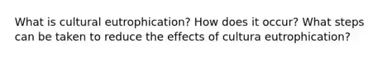 What is cultural eutrophication? How does it occur? What steps can be taken to reduce the effects of cultura eutrophication?