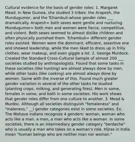 Cultural evidence for the basis of <a href='https://www.questionai.com/knowledge/kFBKZBlIHQ-gender-roles' class='anchor-knowledge'>gender roles</a>: 1. Margaret Mead. In New Guinea, she studied 3 tribes: the Arapesh, the Mundugumor, and the Tchambuli-whose gender roles ___ dramatically. Arapesh= both sexes were gentle and nurturing. Mundugumor= both men and women were fierce, competitive, and violent. Both sexes seemed to almost dislike children and often physically punished them. Tchambuli= different gender roles existed. Women were the dominant, efficient, assertive one and showed leadership, while the men liked to dress up in frilly clothes, wear makeup, and even giggle a lot. 2. George Murdock. Created the Standard Cross-Cultural Sample of almost 200 ___ societies studied by anthropologists. Found that some tasks in these societies (like hunting) are almost always done by men, while other tasks (like cooking) are almost always done by women. Same with the inverse of this. Found much greater gender variation in several of the other tasks he studied (planting crops, milking, and generating fires). Men in some, females in some, and both in some societies. HIs work shows that gender roles differ from one culture to another. 3. Mead & Murdoc. Although all societies distinguish "femaleness" and "maleness," __l gender categories exist in some societies. Ex. The Mohave indians recognize 4 genders: woman, woman who acts like a man, a man, a man who acts like a woman. In some societies, there is an intermediary gender category "berdache" who is usually a man who takes on a woman's role. Hijras in India mean "human beings who are neither man nor woman."