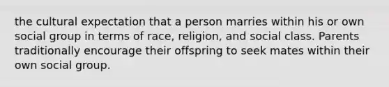 the cultural expectation that a person marries within his or own social group in terms of race, religion, and social class. Parents traditionally encourage their offspring to seek mates within their own social group.