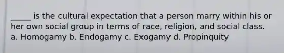 _____ is the cultural expectation that a person marry within his or her own social group in terms of race, religion, and social class. a. Homogamy b. Endogamy c. Exogamy d. Propinquity