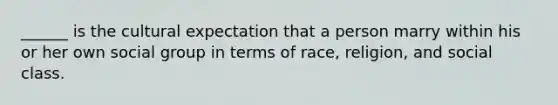 ______ is the cultural expectation that a person marry within his or her own social group in terms of race, religion, and social class.