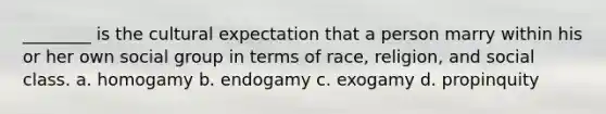 ________ is the cultural expectation that a person marry within his or her own social group in terms of race, religion, and social class. a. homogamy b. endogamy c. exogamy d. propinquity