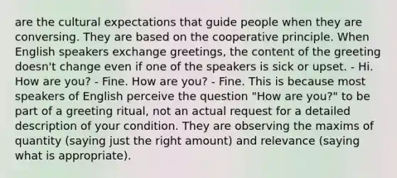 are the cultural expectations that guide people when they are conversing. They are based on the cooperative principle. When English speakers exchange greetings, the content of the greeting doesn't change even if one of the speakers is sick or upset. - Hi. How are you? - Fine. How are you? - Fine. This is because most speakers of English perceive the question "How are you?" to be part of a greeting ritual, not an actual request for a detailed description of your condition. They are observing the maxims of quantity (saying just the right amount) and relevance (saying what is appropriate).