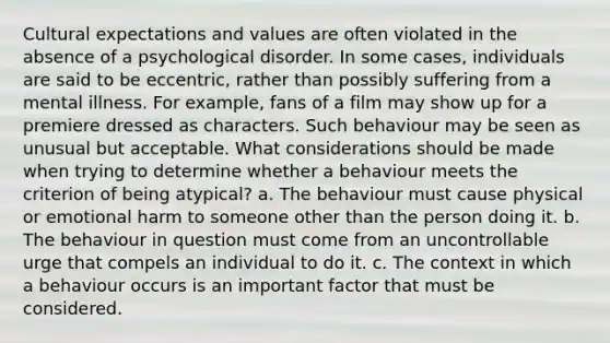 Cultural expectations and values are often violated in the absence of a psychological disorder. In some cases, individuals are said to be eccentric, rather than possibly suffering from a mental illness. For example, fans of a film may show up for a premiere dressed as characters. Such behaviour may be seen as unusual but acceptable. What considerations should be made when trying to determine whether a behaviour meets the criterion of being atypical? a. The behaviour must cause physical or emotional harm to someone other than the person doing it. b. The behaviour in question must come from an uncontrollable urge that compels an individual to do it. c. The context in which a behaviour occurs is an important factor that must be considered.